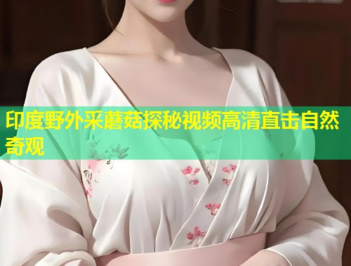 印度野外采蘑菇探秘视频高清直击自然奇观  第1张