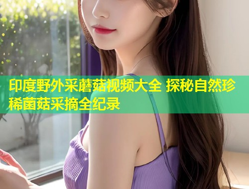 印度野外采蘑菇视频大全 探秘自然珍稀菌菇采摘全纪录  第2张