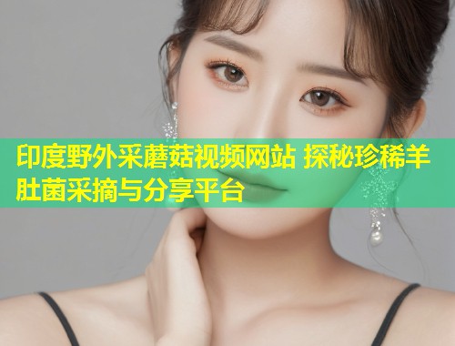 印度野外采蘑菇视频网站 探秘珍稀羊肚菌采摘与分享平台  第1张