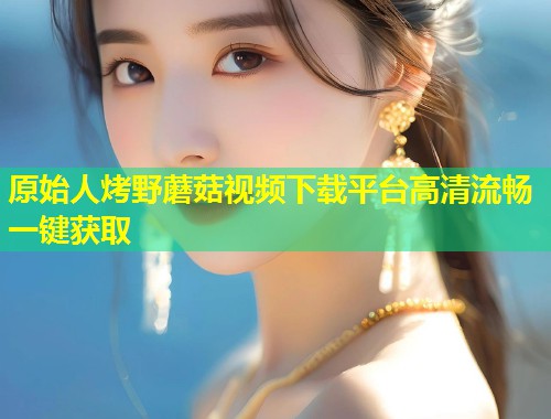 原始人烤野蘑菇视频下载平台高清流畅一键获取  第1张