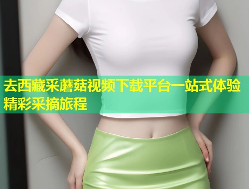 去西藏采蘑菇视频下载平台一站式体验精彩采摘旅程  第1张