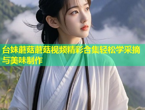 台妹蘑菇蘑菇视频精彩合集轻松学采摘与美味制作  第1张