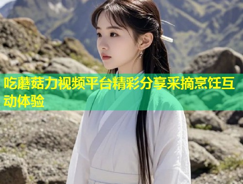 吃蘑菇力视频平台精彩分享采摘烹饪互动体验  第1张
