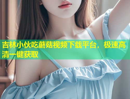 吉林小伙吃蘑菇视频下载平台，极速高清一键获取  第1张