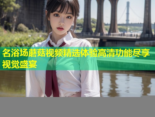 名浴场蘑菇视频精选体验高清功能尽享视觉盛宴  第1张