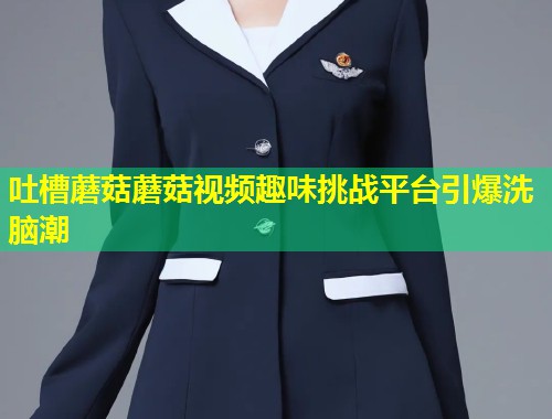 吐槽蘑菇蘑菇视频趣味挑战平台引爆洗脑潮  第1张