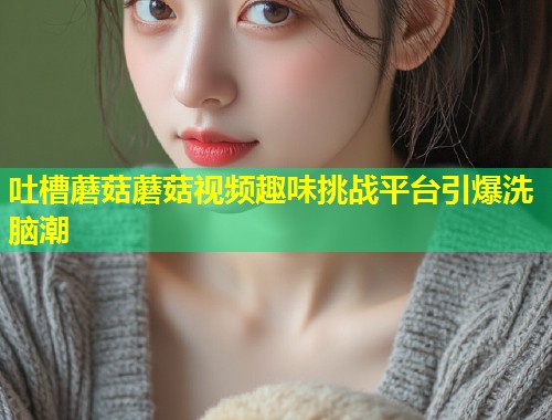 吐槽蘑菇蘑菇视频趣味挑战平台引爆洗脑潮  第2张
