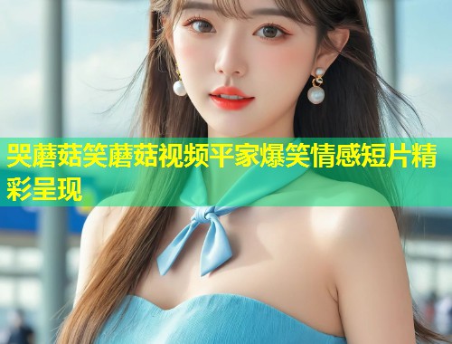 哭蘑菇笑蘑菇视频平家爆笑情感短片精彩呈现  第1张