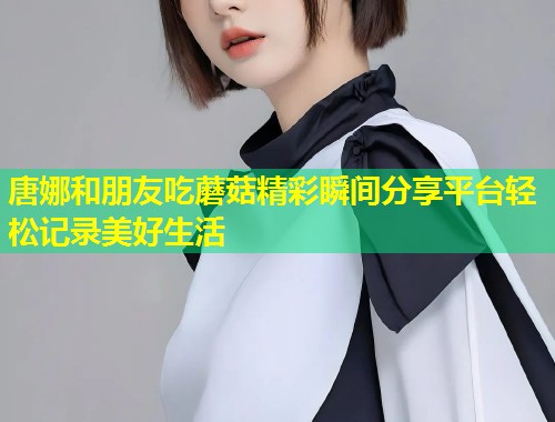 唐娜和朋友吃蘑菇精彩瞬间分享平台轻松记录美好生活  第1张