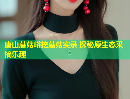 唐山蘑菇峪挖蘑菇实录 探秘原生态采摘乐趣  第1张