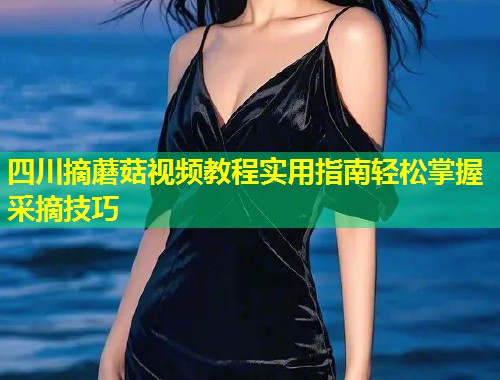 四川摘蘑菇视频教程实用指南轻松掌握采摘技巧  第1张