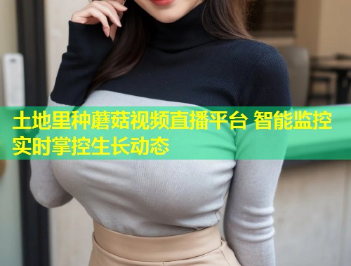 土地里种蘑菇视频直播平台 智能监控实时掌控生长动态  第2张