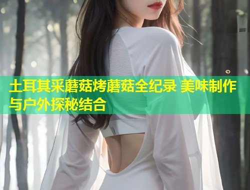 土耳其采蘑菇烤蘑菇全纪录 美味制作与户外探秘结合  第1张