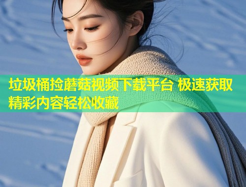 垃圾桶捡蘑菇视频下载平台 极速获取精彩内容轻松收藏  第1张
