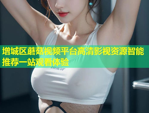 增城区蘑菇视频平台高清影视资源智能推荐一站观看体验  第1张