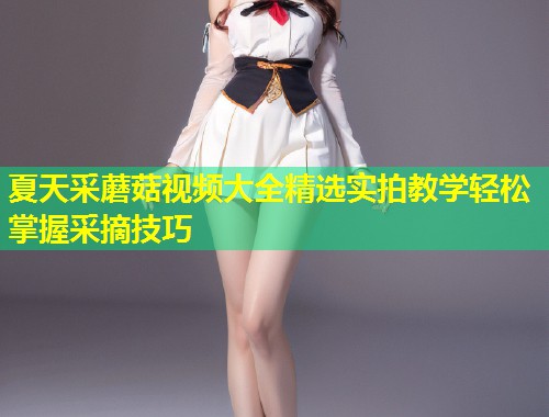 夏天采蘑菇视频大全精选实拍教学轻松掌握采摘技巧  第1张
